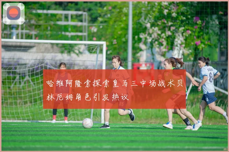 哈维阿隆索探索皇马三中场战术贝林厄姆角色引发热议