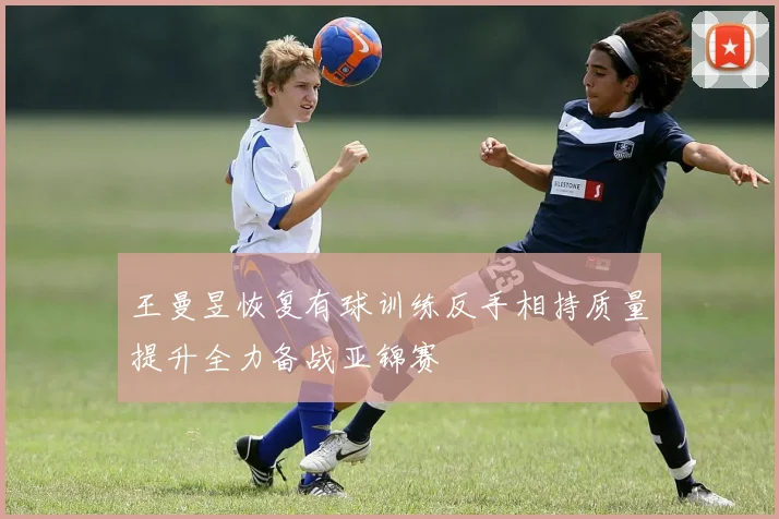 王曼昱恢复有球训练反手相持质量提升全力备战亚锦赛