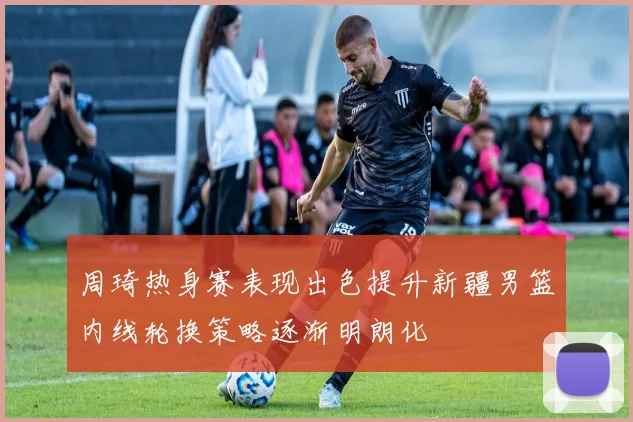 周琦热身赛表现出色提升新疆男篮内线轮换策略逐渐明朗化