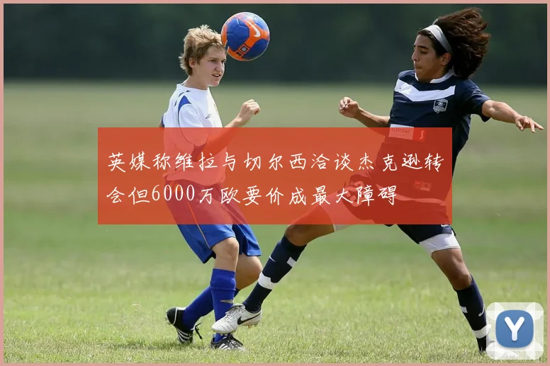 英媒称维拉与切尔西洽谈杰克逊转会但6000万欧要价成最大障碍