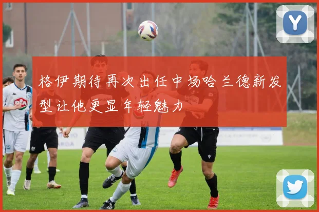 格伊期待再次出任中场哈兰德新发型让他更显年轻魅力
