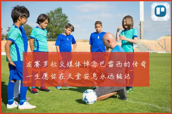 龙赛罗社交媒体悼念巴雷西的传奇一生愿你在天堂安息永远铭记