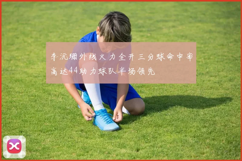 李沅珊外线火力全开三分球命中率高达44助力球队半场领先