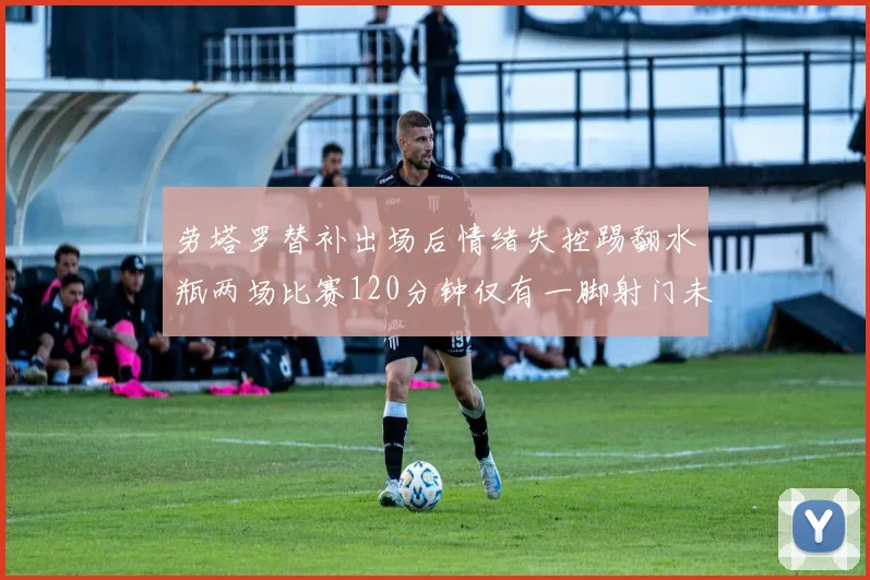 劳塔罗替补出场后情绪失控踢翻水瓶两场比赛120分钟仅有一脚射门未能进球